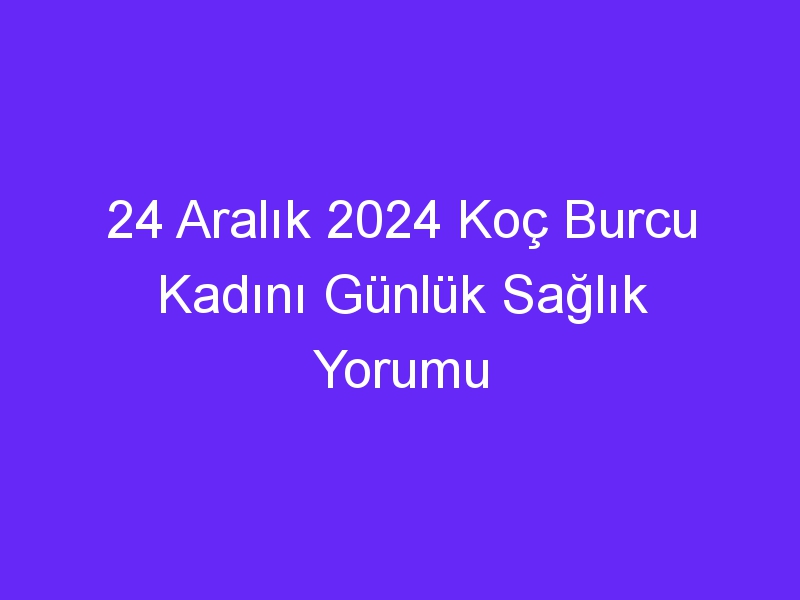 24 Aralık 2024 Koç Burcu Kadını Günlük Sağlık Yorumu