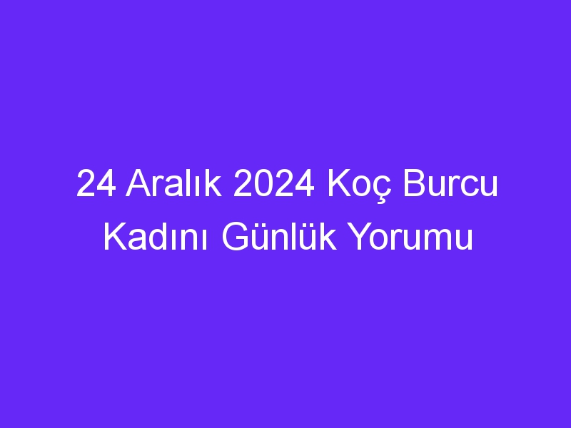 24 Aralık 2024 Koç Burcu Kadını Günlük Yorumu