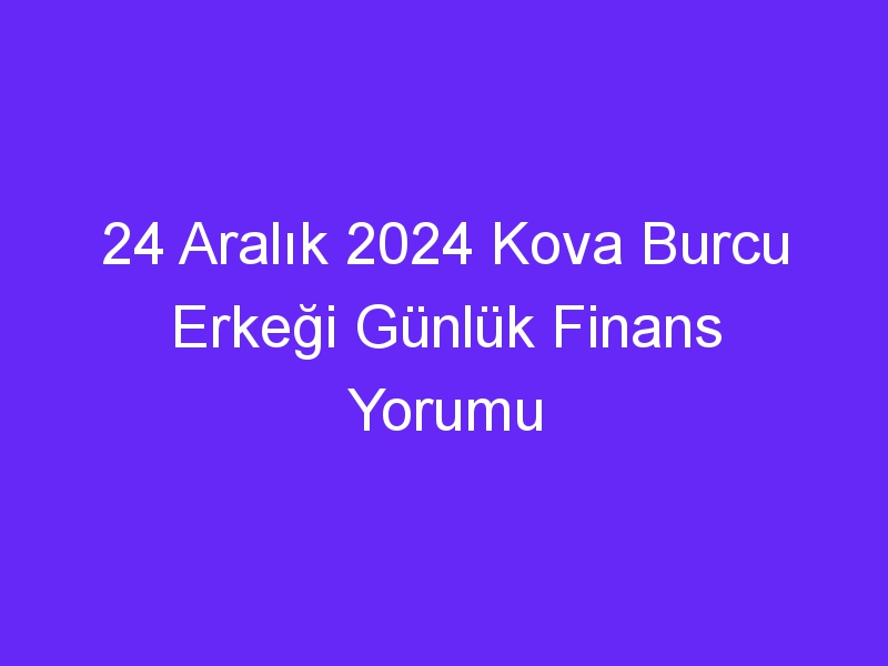 24 Aralık 2024 Kova Burcu Erkeği Günlük Finans Yorumu