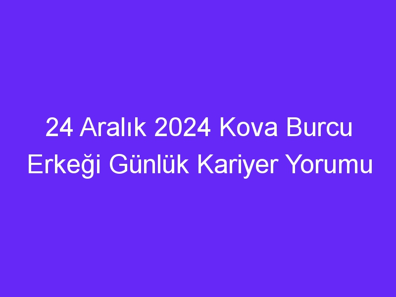 24 Aralık 2024 Kova Burcu Erkeği Günlük Kariyer Yorumu