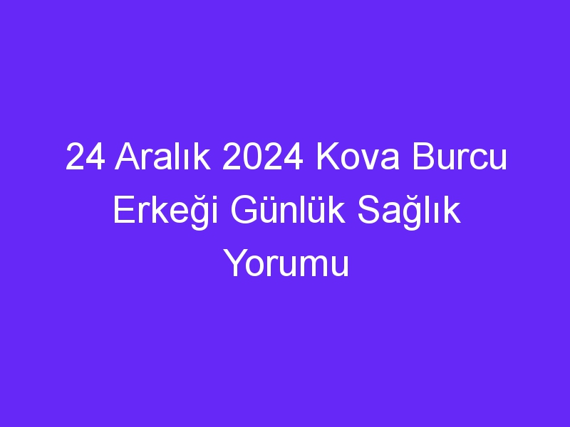 24 Aralık 2024 Kova Burcu Erkeği Günlük Sağlık Yorumu