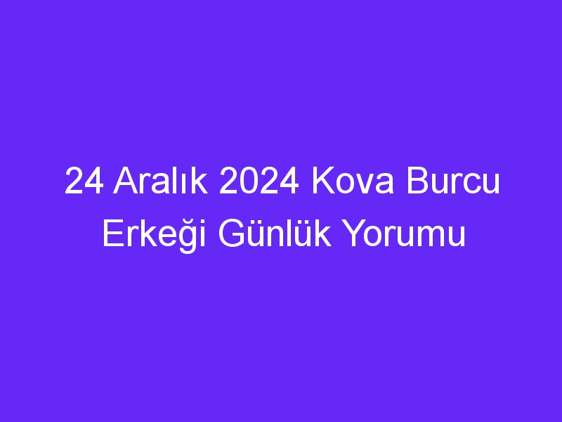 24 Aralık 2024 Kova Burcu Erkeği Günlük Yorumu