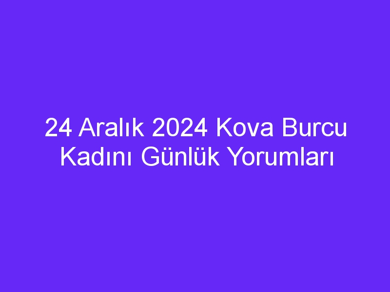 24 Aralık 2024 Kova Burcu Kadını Günlük Yorumları