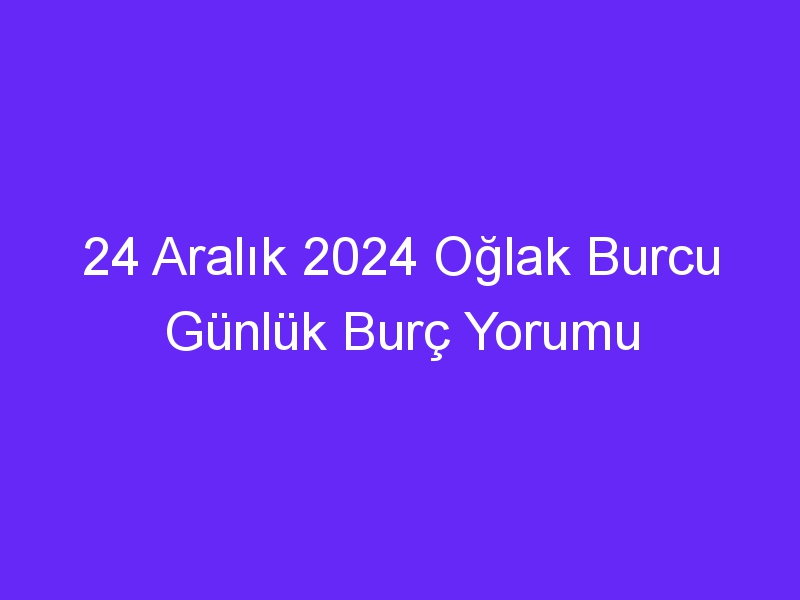 24 Aralık 2024 Oğlak Burcu Günlük Burç Yorumu