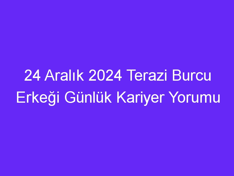 24 Aralık 2024 Terazi Burcu Erkeği Günlük Kariyer Yorumu