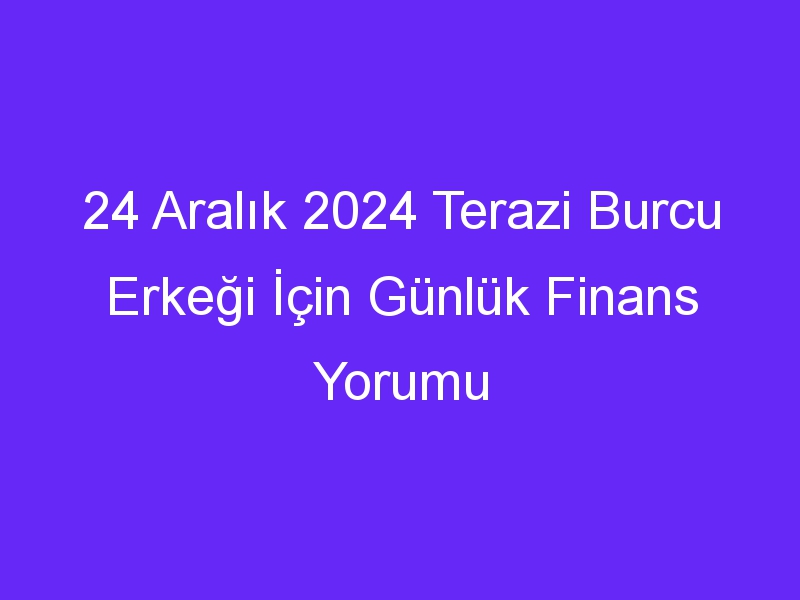 24 Aralık 2024 Terazi Burcu Erkeği İçin Günlük Finans Yorumu