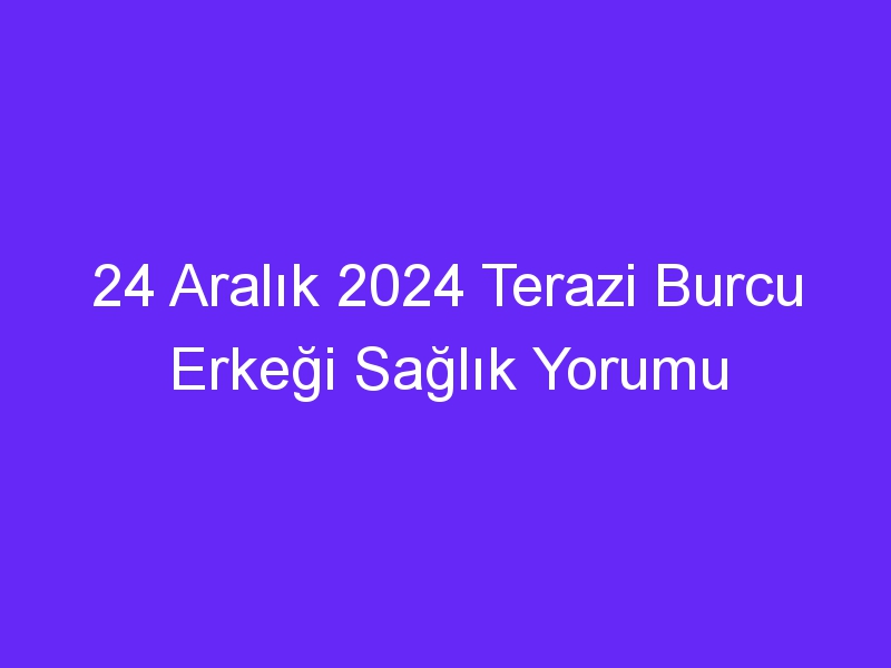 24 Aralık 2024 Terazi Burcu Erkeği Sağlık Yorumu