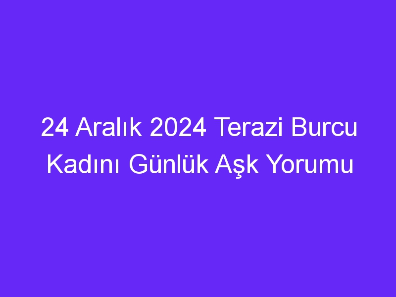 24 Aralık 2024 Terazi Burcu Kadını Günlük Aşk Yorumu