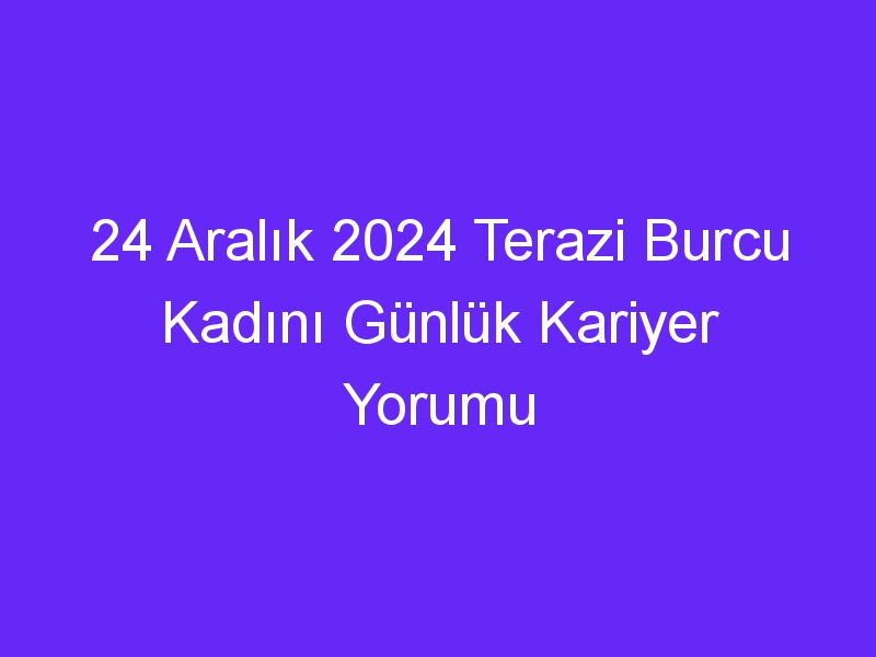 24 Aralık 2024 Terazi Burcu Kadını Günlük Kariyer Yorumu