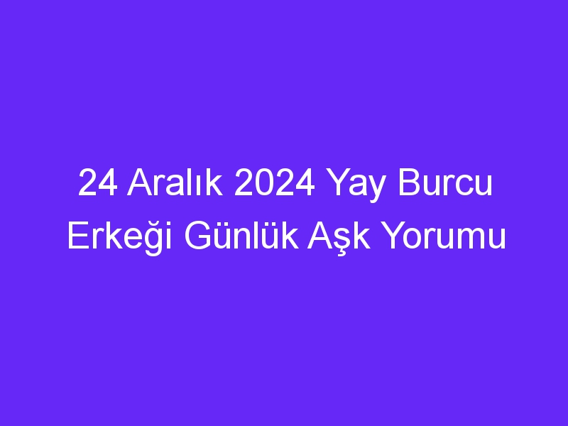 24 Aralık 2024 Yay Burcu Erkeği Günlük Aşk Yorumu