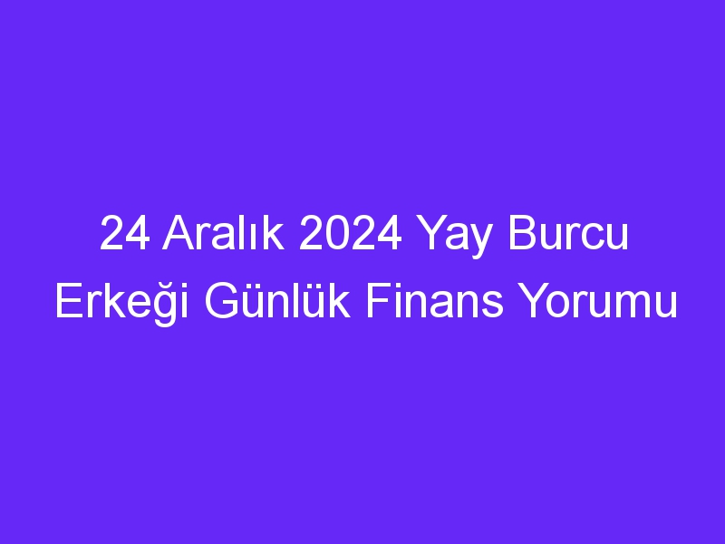 24 Aralık 2024 Yay Burcu Erkeği Günlük Finans Yorumu