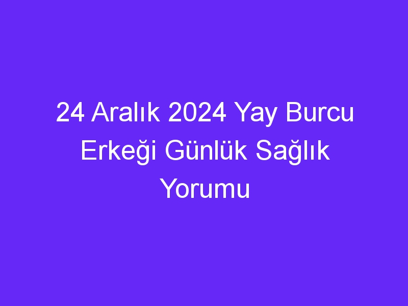 24 Aralık 2024 Yay Burcu Erkeği Günlük Sağlık Yorumu