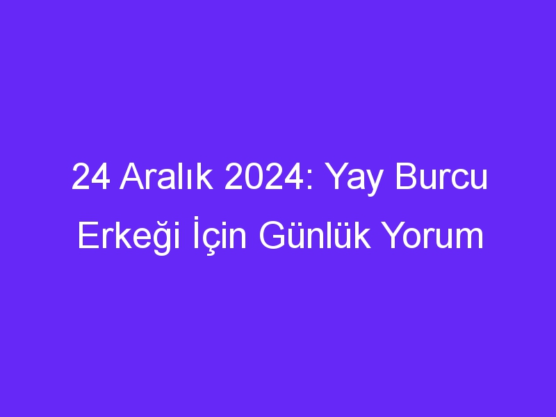 24 Aralık 2024: Yay Burcu Erkeği İçin Günlük Yorum