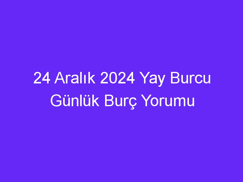 24 Aralık 2024 Yay Burcu Günlük Burç Yorumu