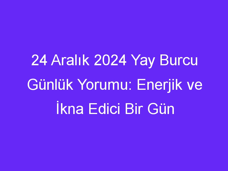 24 Aralık 2024 Yay Burcu Günlük Yorumu: Enerjik ve İkna Edici Bir Gün