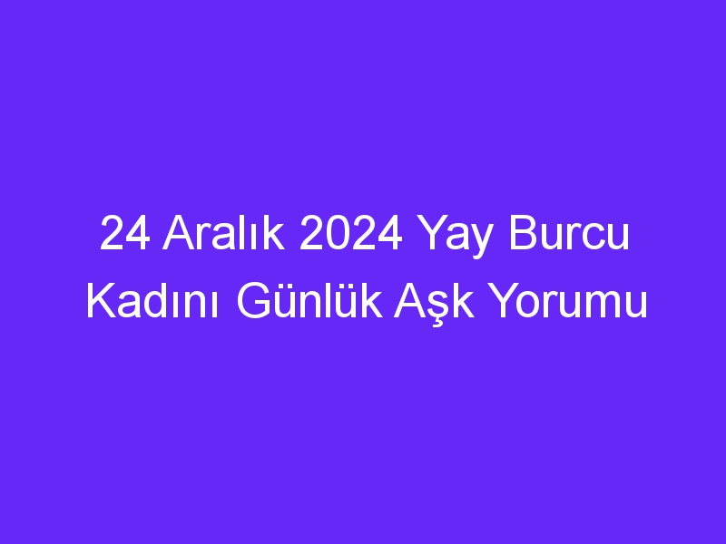 24 Aralık 2024 Yay Burcu Kadını Günlük Aşk Yorumu