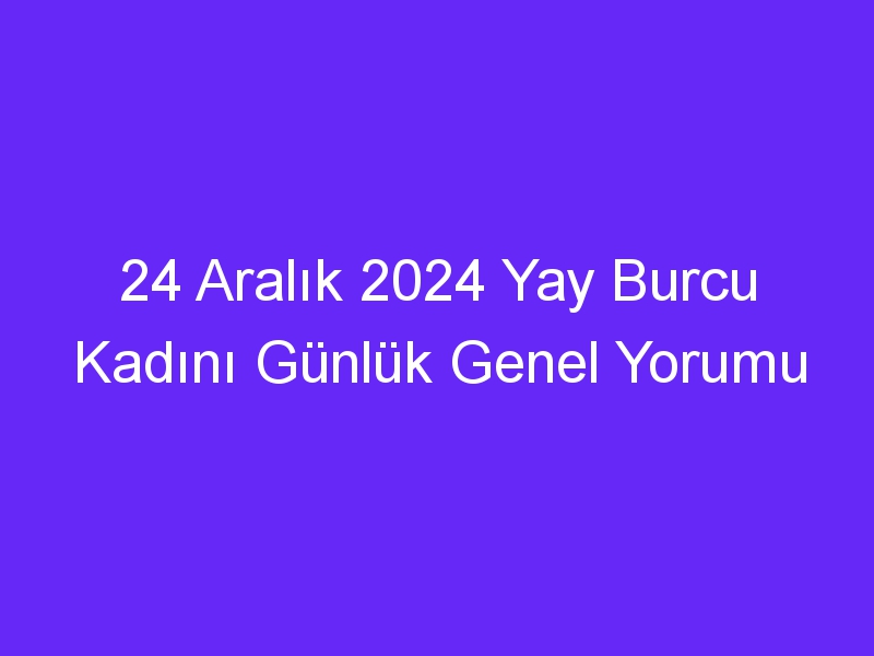 24 Aralık 2024 Yay Burcu Kadını Günlük Genel Yorumu