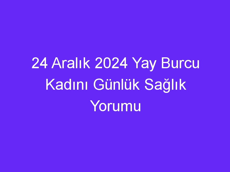 24 Aralık 2024 Yay Burcu Kadını Günlük Sağlık Yorumu