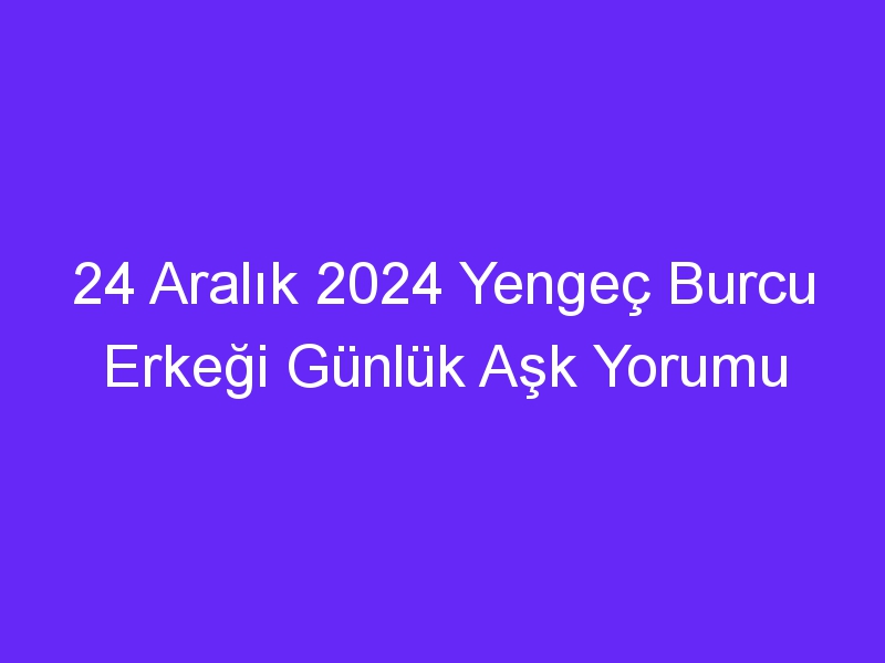 24 Aralık 2024 Yengeç Burcu Erkeği Günlük Aşk Yorumu