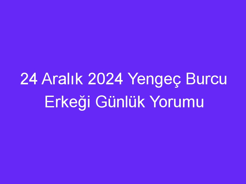 24 Aralık 2024 Yengeç Burcu Erkeği Günlük Yorumu