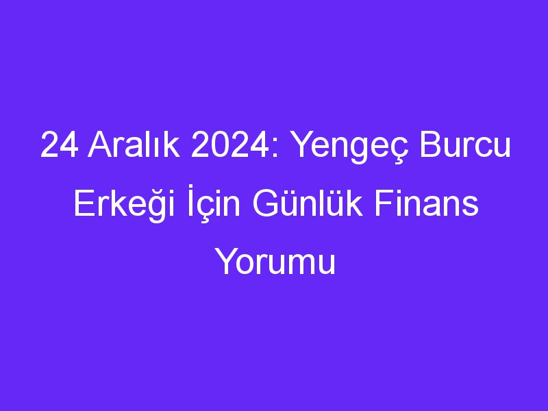 24 Aralık 2024: Yengeç Burcu Erkeği İçin Günlük Finans Yorumu