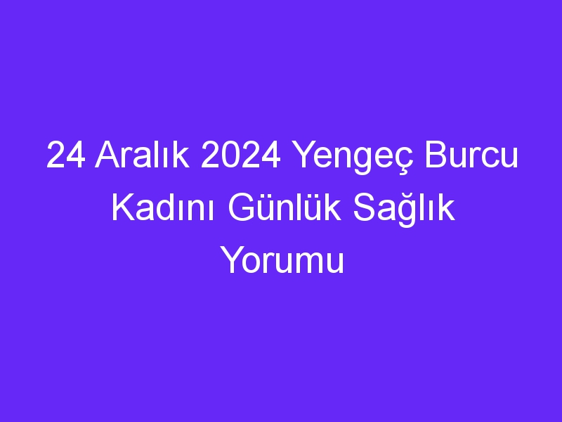 24 Aralık 2024 Yengeç Burcu Kadını Günlük Sağlık Yorumu