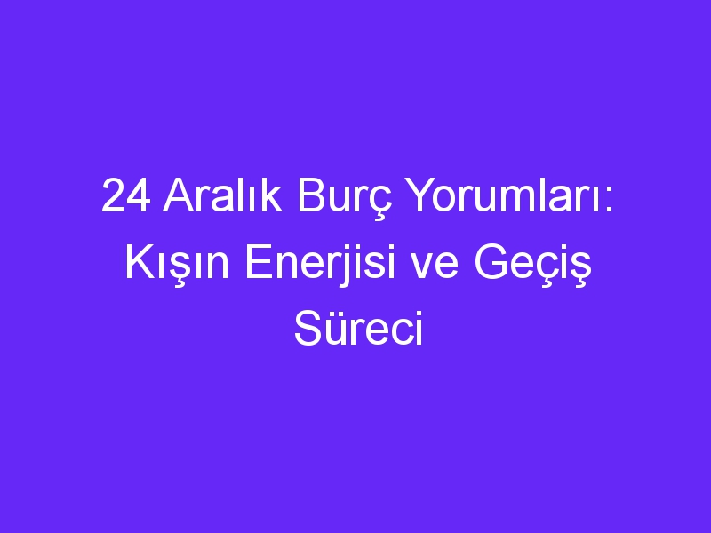 24 aralik burc yorumlari kisin enerjisi ve gecis sureci 865