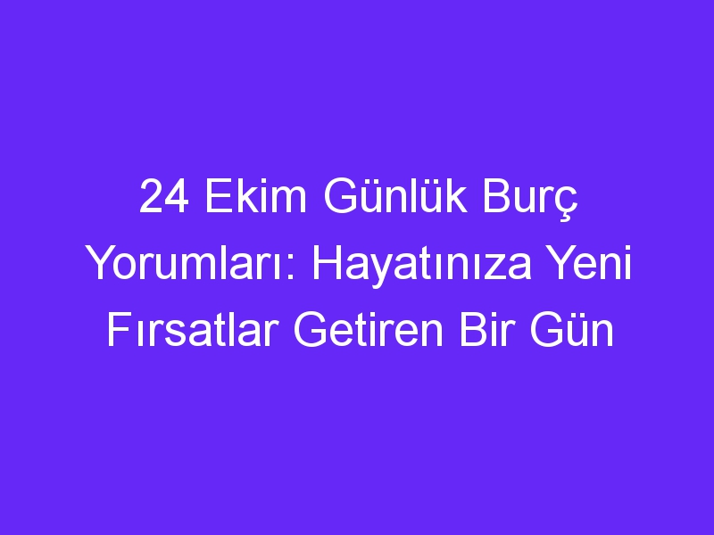 24 ekim gunluk burc yorumlari hayatiniza yeni firsatlar getiren bir gun 1312