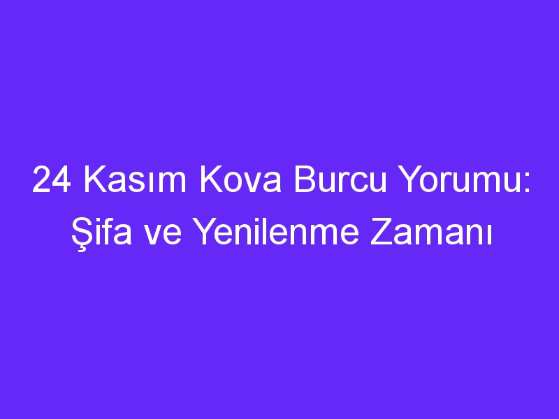 24 kasim kova burcu yorumu sifa ve yenilenme zamani 1007