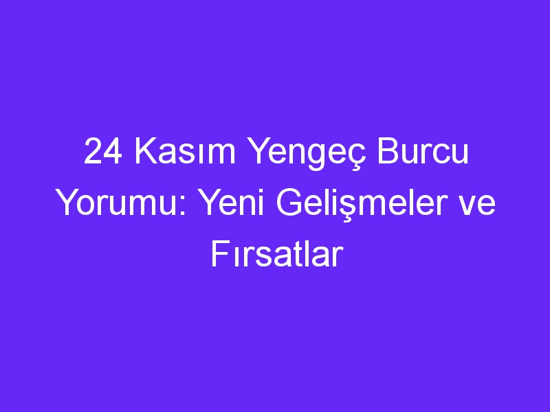 24 Kasım Yengeç Burcu Yorumu: Yeni Gelişmeler ve Fırsatlar