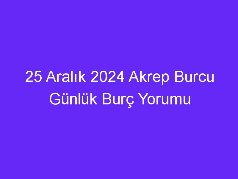 25 Aralık 2024 Akrep Burcu Günlük Burç Yorumu