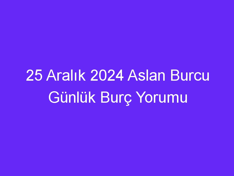 25 Aralık 2024 Aslan Burcu Günlük Burç Yorumu