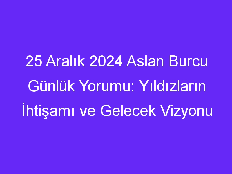 25 Aralık 2024 Aslan Burcu Günlük Yorumu: Yıldızların İhtişamı ve Gelecek Vizyonu