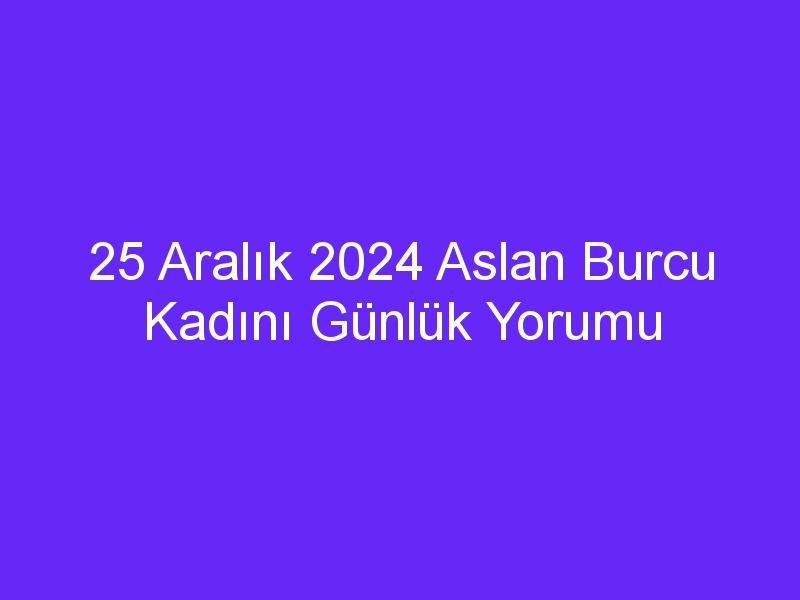 25 Aralık 2024 Aslan Burcu Kadını Günlük Yorumu