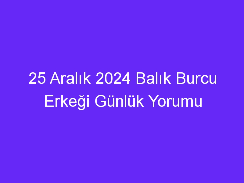 25 Aralık 2024 Balık Burcu Erkeği Günlük Yorumu