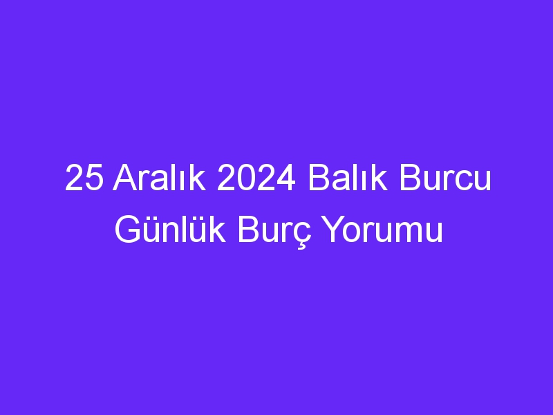 25 Aralık 2024 Balık Burcu Günlük Burç Yorumu