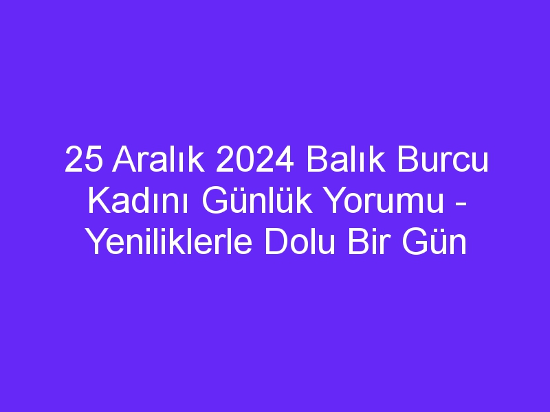 25 Aralık 2024 Balık Burcu Kadını Günlük Yorumu Yeniliklerle Dolu Bir Gün