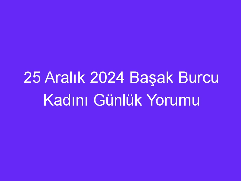 25 Aralık 2024 Başak Burcu Kadını Günlük Yorumu