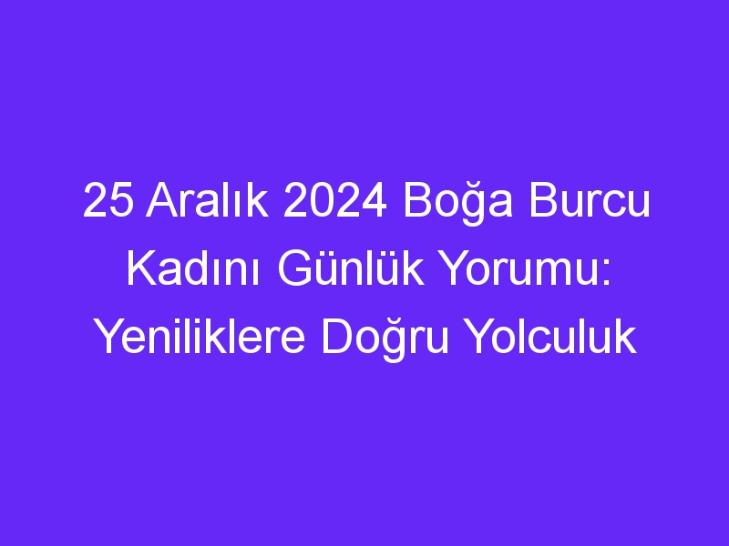 25 Aralık 2024 Boğa Burcu Kadını Günlük Yorumu: Yeniliklere Doğru Yolculuk