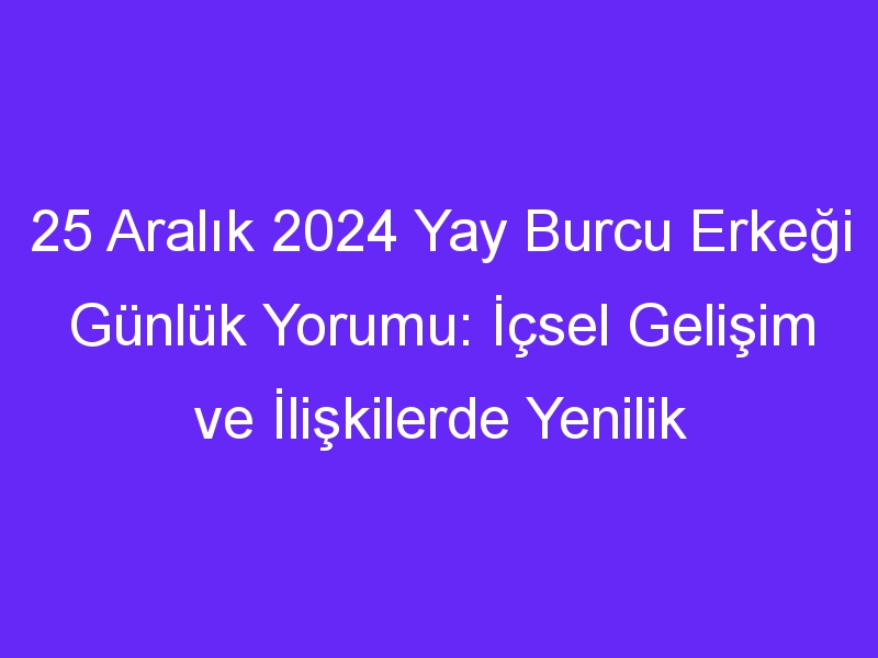 25 Aralık 2024 Yay Burcu Erkeği Günlük Yorumu: İçsel Gelişim ve İlişkilerde Yenilik