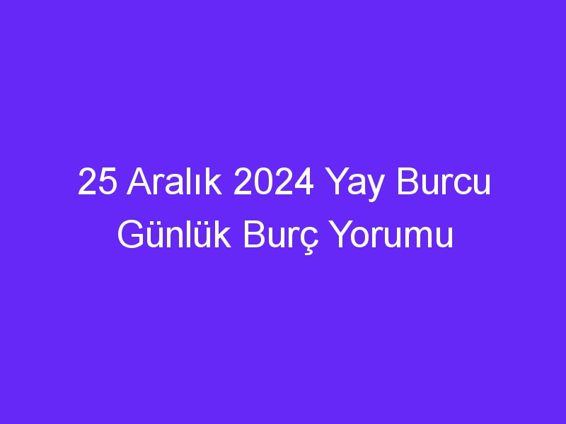 25 Aralık 2024 Yay Burcu Günlük Burç Yorumu