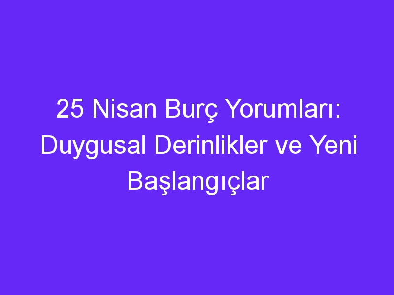 25 Nisan Burç Yorumları: Duygusal Derinlikler ve Yeni Başlangıçlar