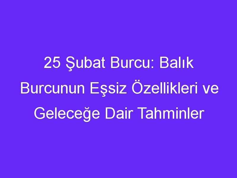 25 Şubat Burcu: Balık Burcunun Eşsiz Özellikleri ve Geleceğe Dair Tahminler