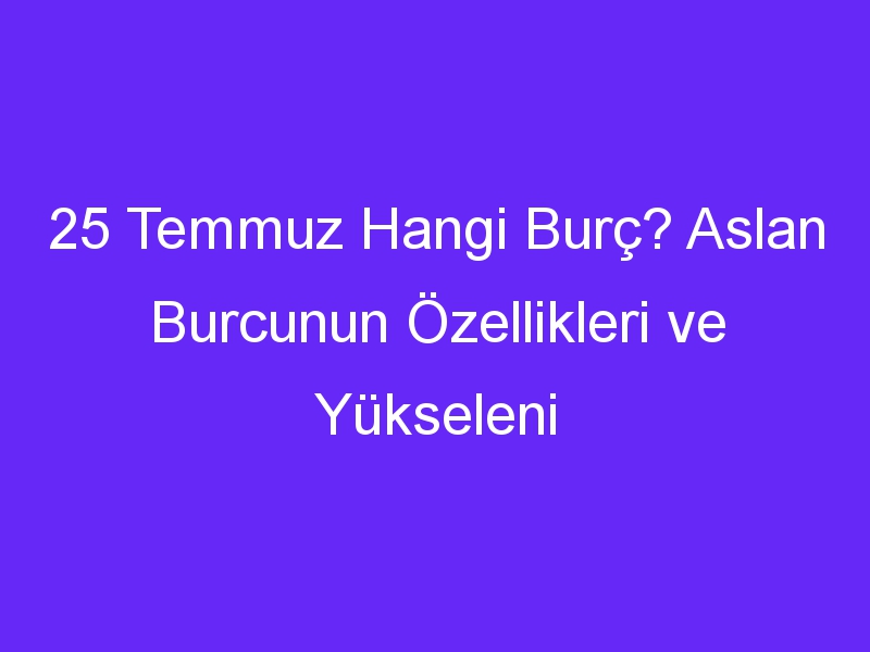 25 Temmuz Hangi Burç? Aslan Burcunun Özellikleri ve Yükseleni