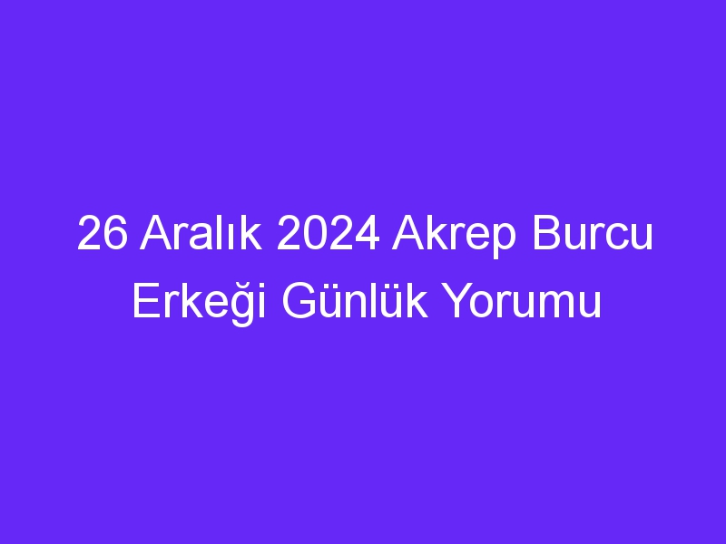 26 Aralık 2024 Akrep Burcu Erkeği Günlük Yorumu