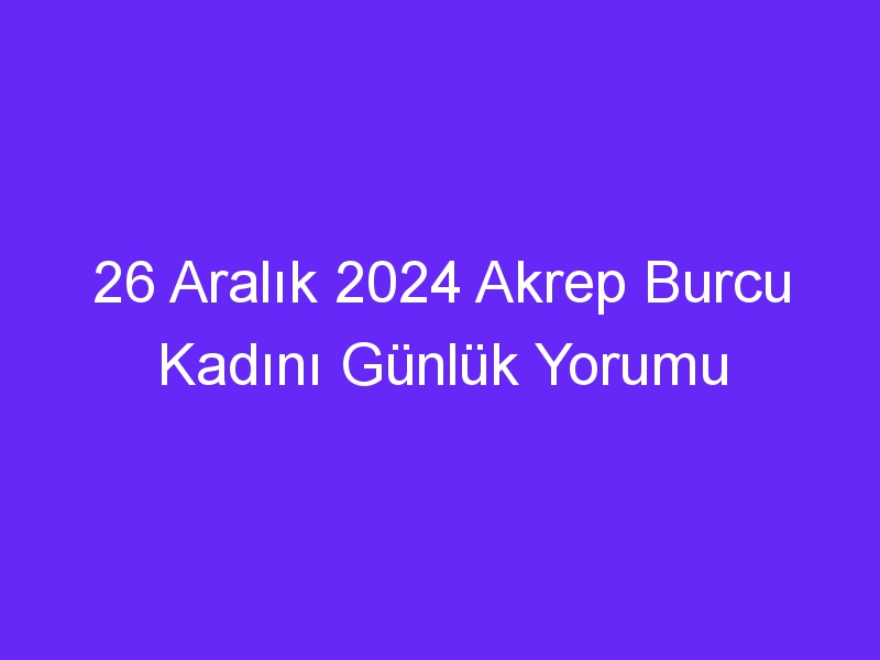 26 Aralık 2024 Akrep Burcu Kadını Günlük Yorumu