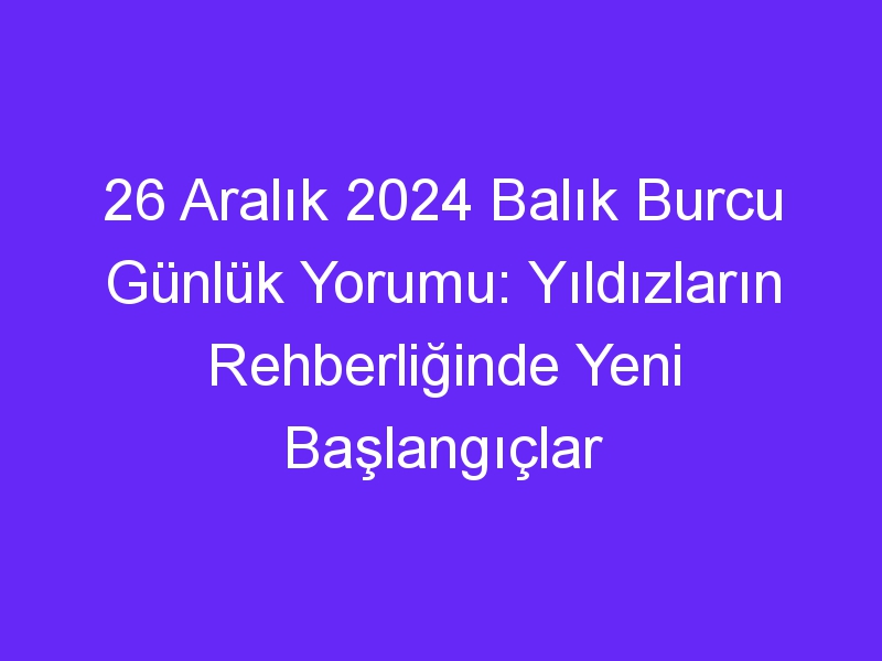 26 Aralık 2024 Balık Burcu Günlük Yorumu: Yıldızların Rehberliğinde Yeni Başlangıçlar