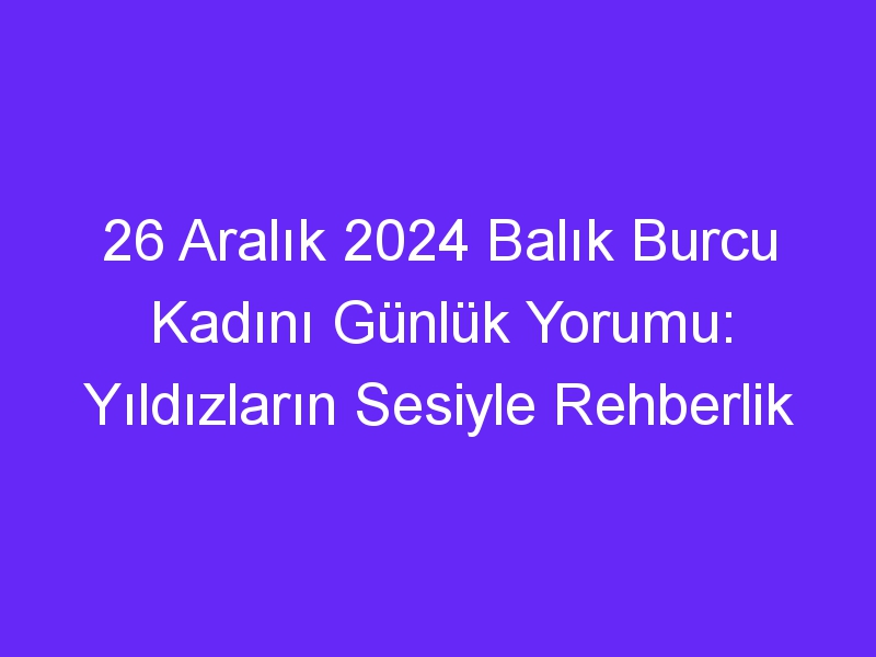 26 Aralık 2024 Balık Burcu Kadını Günlük Yorumu: Yıldızların Sesiyle Rehberlik