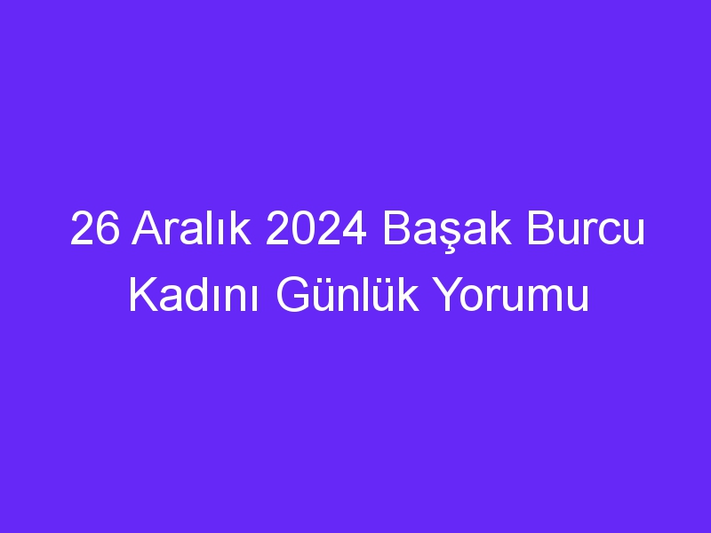 26 Aralık 2024 Başak Burcu Kadını Günlük Yorumu