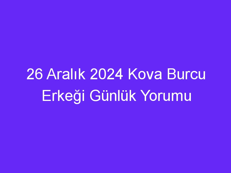 26 Aralık 2024 Kova Burcu Erkeği Günlük Yorumu